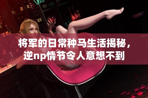 将军的日常种马生活揭秘，逆np情节令人意想不到