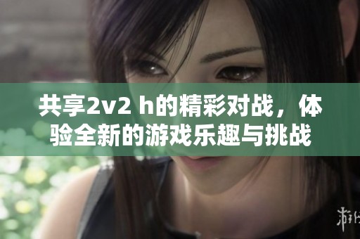 共享2v2 h的精彩对战，体验全新的游戏乐趣与挑战