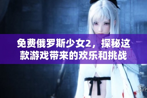免费俄罗斯少女2，探秘这款游戏带来的欢乐和挑战