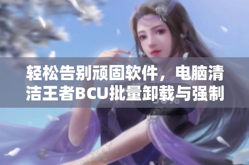 轻松告别顽固软件，电脑清洁王者BCU批量卸载与强制清理功能介绍