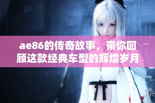 ae86的传奇故事，带你回顾这款经典车型的辉煌岁月