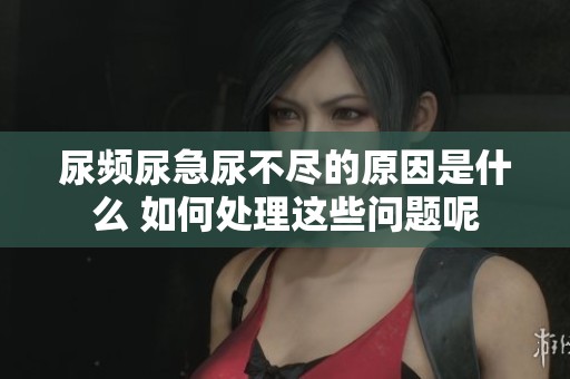 尿频尿急尿不尽的原因是什么 如何处理这些问题呢
