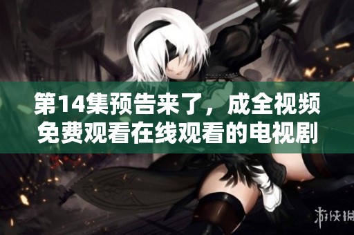 第14集预告来了，成全视频免费观看在线观看的电视剧让人期待不已