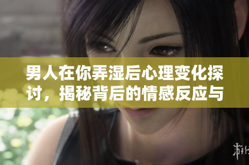 男人在你弄湿后心理变化探讨，揭秘背后的情感反应与心理波动