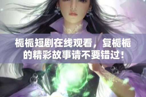 栀栀短剧在线观看，复栀栀的精彩故事请不要错过！