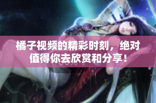 橘子视频的精彩时刻，绝对值得你去欣赏和分享！