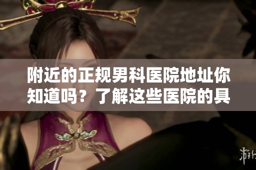 附近的正规男科医院地址你知道吗？了解这些医院的具体位置很重要。