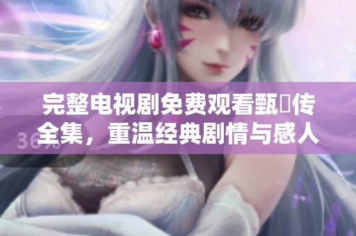 完整电视剧免费观看甄嬛传全集，重温经典剧情与感人故事