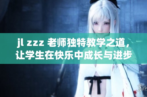 jl zzz 老师独特教学之道，让学生在快乐中成长与进步