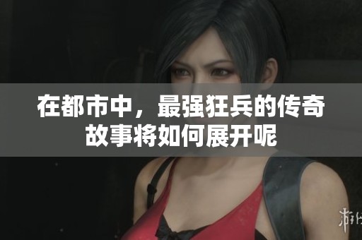在都市中，最强狂兵的传奇故事将如何展开呢