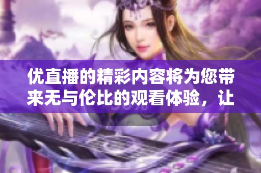 优直播的精彩内容将为您带来无与伦比的观看体验，让我们一起探索直播的魅力