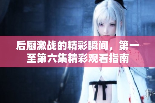 后厨激战的精彩瞬间，第一至第六集精彩观看指南