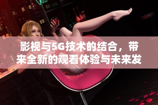 影视与5G技术的结合，带来全新的观看体验与未来发展机遇
