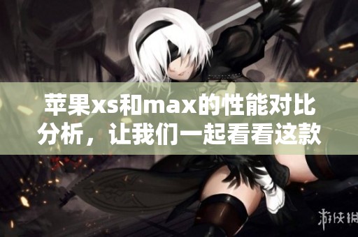 苹果xs和max的性能对比分析，让我们一起看看这款手机的优缺点