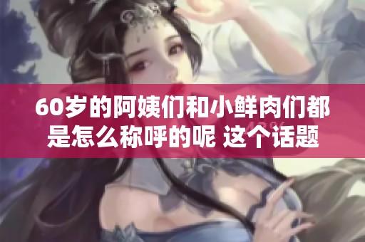 60岁的阿姨们和小鲜肉们都是怎么称呼的呢 这个话题值得探讨一下