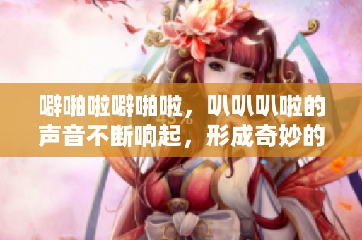 噼啪啦噼啪啦，叭叭叭啦的声音不断响起，形成奇妙的节奏感