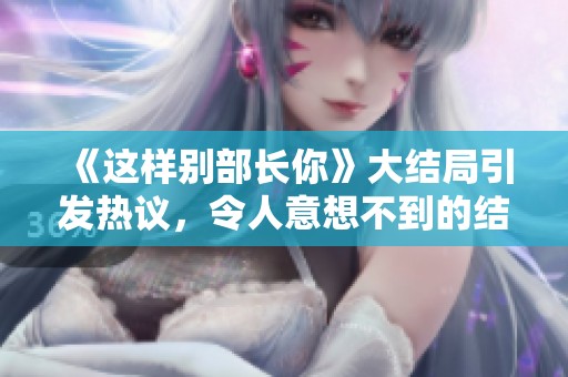 《这样别部长你》大结局引发热议，令人意想不到的结局让人感慨万千