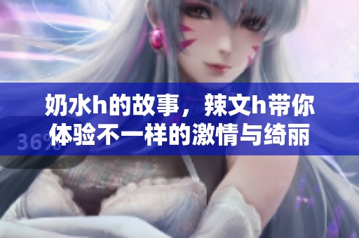 奶水h的故事，辣文h带你体验不一样的激情与绮丽