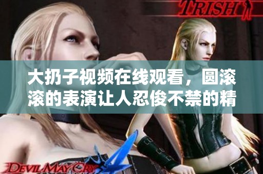大扔子视频在线观看，圆滚滚的表演让人忍俊不禁的精彩内容