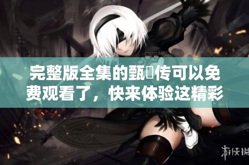 完整版全集的甄嬛传可以免费观看了，快来体验这精彩的故事吧
