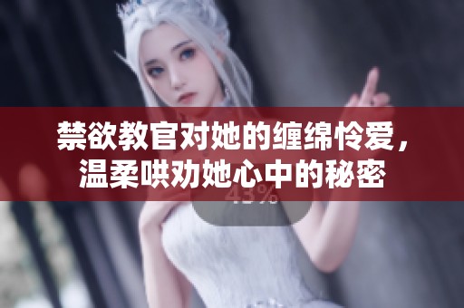 禁欲教官对她的缠绵怜爱，温柔哄劝她心中的秘密