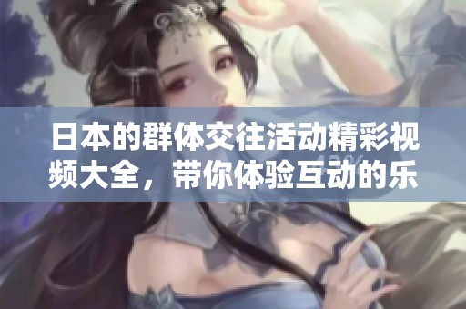 日本的群体交往活动精彩视频大全，带你体验互动的乐趣与魅力