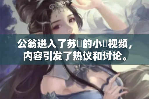公翁进入了苏玥的小泬视频，内容引发了热议和讨论。