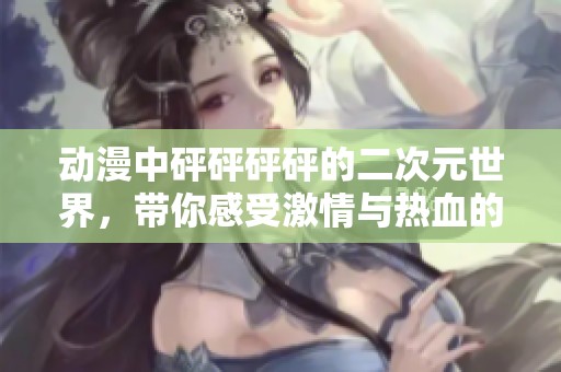 动漫中砰砰砰砰的二次元世界，带你感受激情与热血的碰撞
