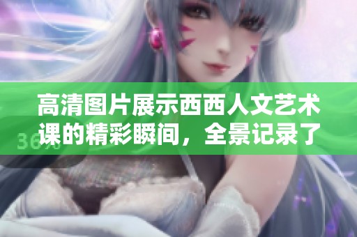 高清图片展示西西人文艺术课的精彩瞬间，全景记录了课程的艺术魅力与人文内涵。
