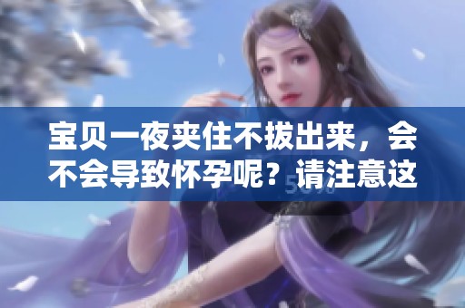 宝贝一夜夹住不拔出来，会不会导致怀孕呢？请注意这些问题的严重性。