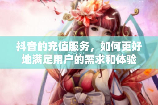 抖音的充值服务，如何更好地满足用户的需求和体验