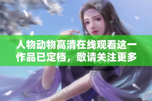 人物动物高清在线观看这一作品已定档，敬请关注更多精彩内容即将来临