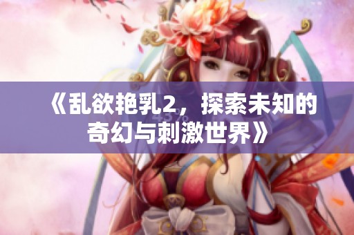 《乱欲艳乳2，探索未知的奇幻与刺激世界》