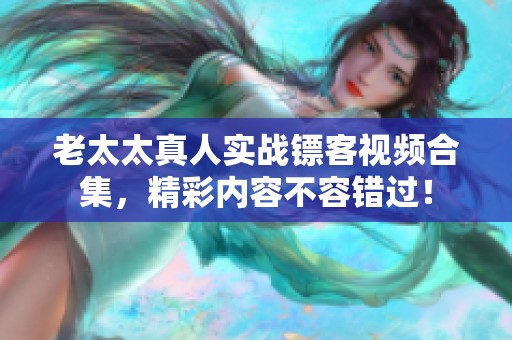 老太太真人实战镖客视频合集，精彩内容不容错过！