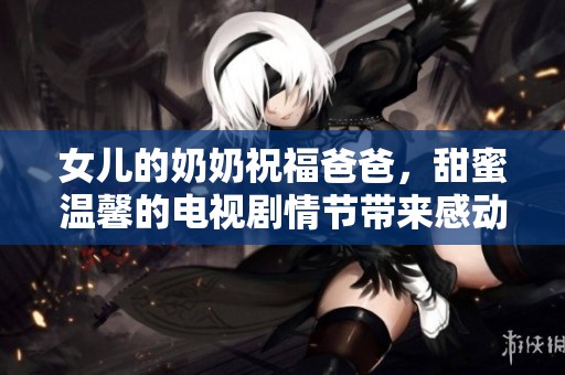 女儿的奶奶祝福爸爸，甜蜜温馨的电视剧情节带来感动