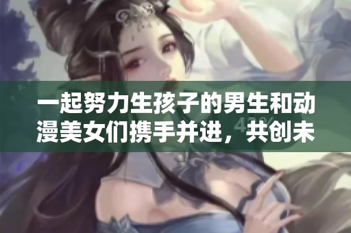 一起努力生孩子的男生和动漫美女们携手并进，共创未来家庭