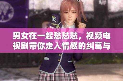 男女在一起愁愁愁，视频电视剧带你走入情感的纠葛与欢笑之中