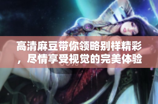 高清麻豆带你领略别样精彩，尽情享受视觉的完美体验