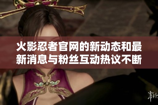 火影忍者官网的新动态和最新消息与粉丝互动热议不断