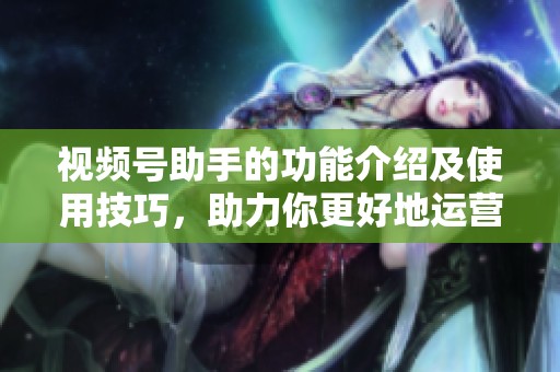 视频号助手的功能介绍及使用技巧，助力你更好地运营视频号。