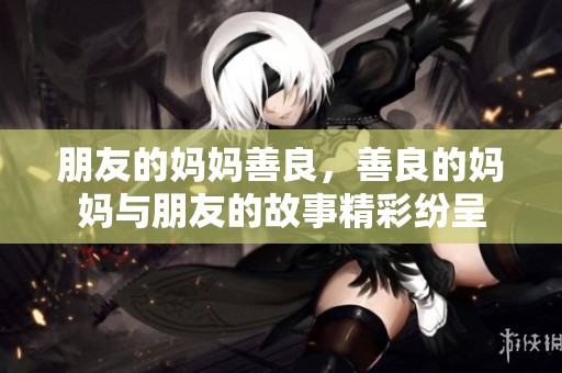 朋友的妈妈善良，善良的妈妈与朋友的故事精彩纷呈