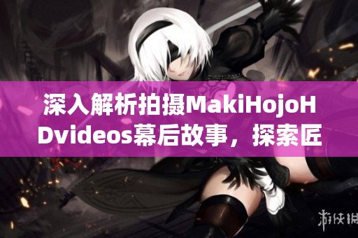 深入解析拍摄MakiHojoHDvideos幕后故事，探索匠心之作的制作团队心得