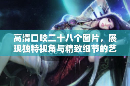 高清口咬二十八个图片，展现独特视角与精致细节的艺术作品