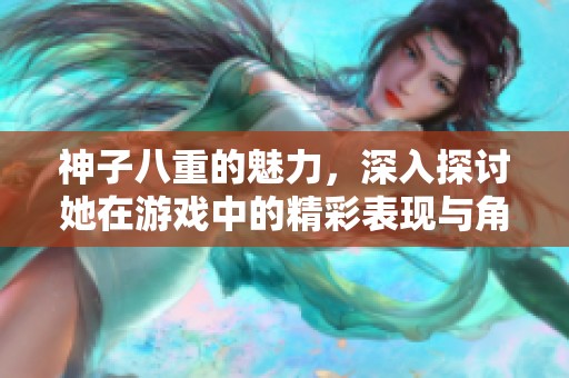神子八重的魅力，深入探讨她在游戏中的精彩表现与角色背景