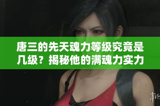 唐三的先天魂力等级究竟是几级？揭秘他的满魂力实力如何！