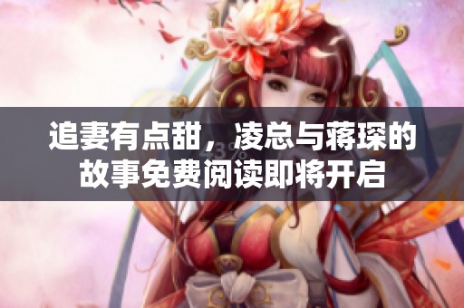 追妻有点甜，凌总与蒋琛的故事免费阅读即将开启