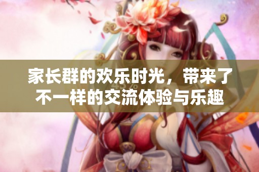 家长群的欢乐时光，带来了不一样的交流体验与乐趣