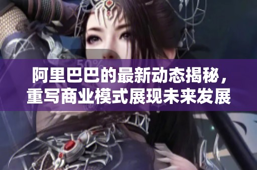 阿里巴巴的最新动态揭秘，重写商业模式展现未来发展潜力