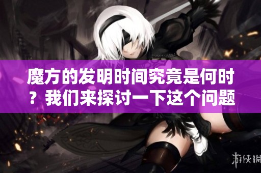 魔方的发明时间究竟是何时？我们来探讨一下这个问题。
