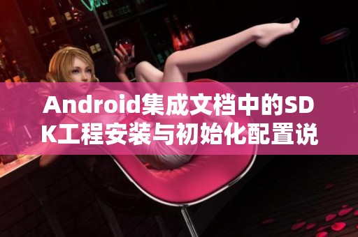 Android集成文档中的SDK工程安装与初始化配置说明是怎样的？开发测试过程详解。